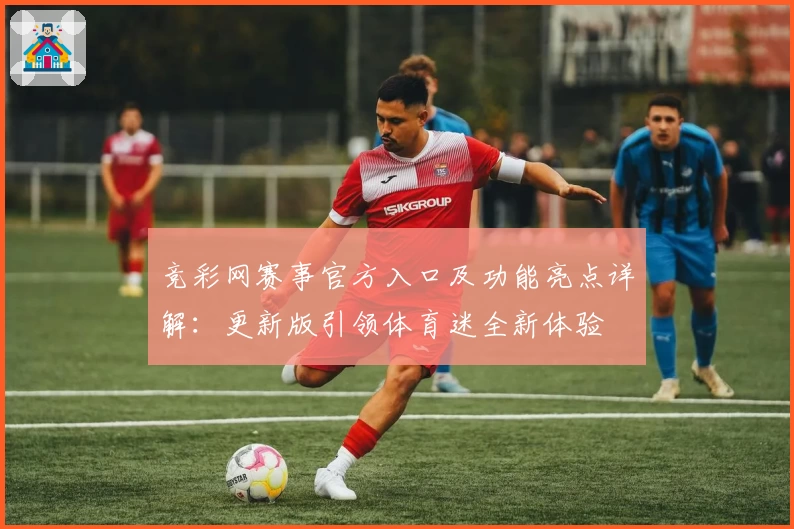 竞彩网赛事官方入口及功能亮点详解：更新版引领体育迷全新体验