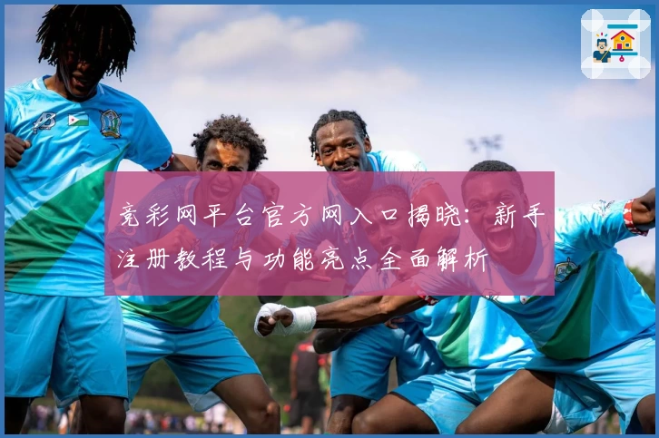 竞彩网平台官方网入口揭晓：新手注册教程与功能亮点全面解析