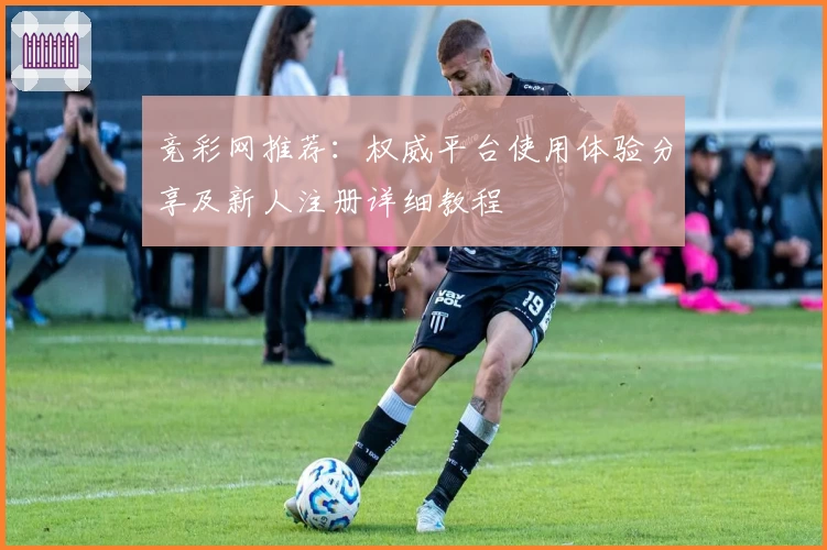 竞彩网推荐：权威平台使用体验分享及新人注册详细教程
