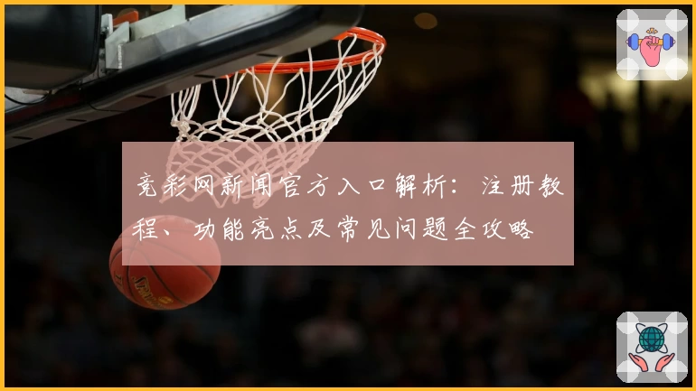 竞彩网新闻官方入口解析：注册教程、功能亮点及常见问题全攻略