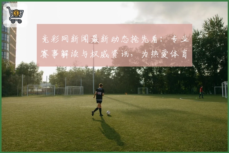 竞彩网新闻最新动态抢先看：专业赛事解读与权威资讯，为热爱体育的你带来全新体验