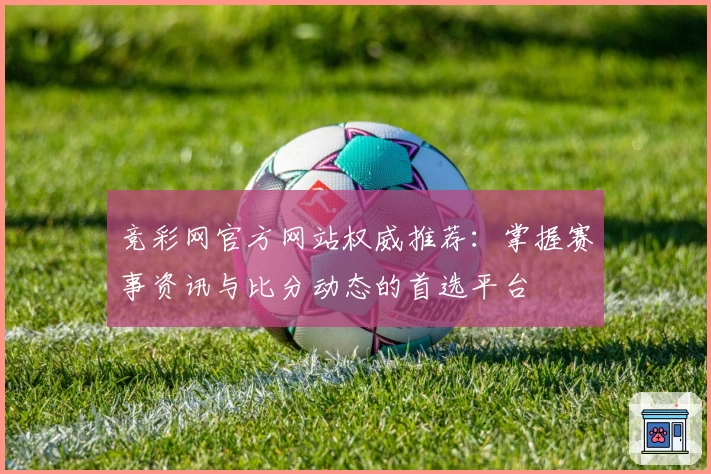 竞彩网官方网站权威推荐：掌握赛事资讯与比分动态的首选平台